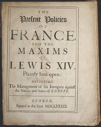 The Present Policies of France and the Maxims of Lewis XIV Plainly Laid Open; Detecting the Management of His Intrigues Against the Princes and States of Europe