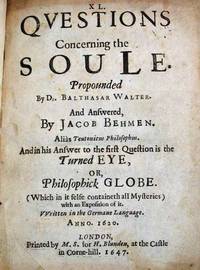 XL QUESTIONS CONCERNING The SOULE.  Propounded by Dr. Balthasar Walter [Walther].  And Answered by Jacob Behmen.  Alis Teutonicus Philosophus.  And in his Answer to the First Question is the Turned EYE, or Philsophick GLOBE.  (Which in it selfe containeth all Mysteries) with an Exposition of it.  Written in the Germane Language.  Anno. 1620.  [bound with]  The CLAVIS Or KEY.  Or, An Exposition of Some Principall Matters, and Words in the Writings of Jacob Behmen.  Very Usefull for the Better Apprehending, and Understanding of this Booke.  Written in the Germane Language, in March, and Aprill, Anno. 1624