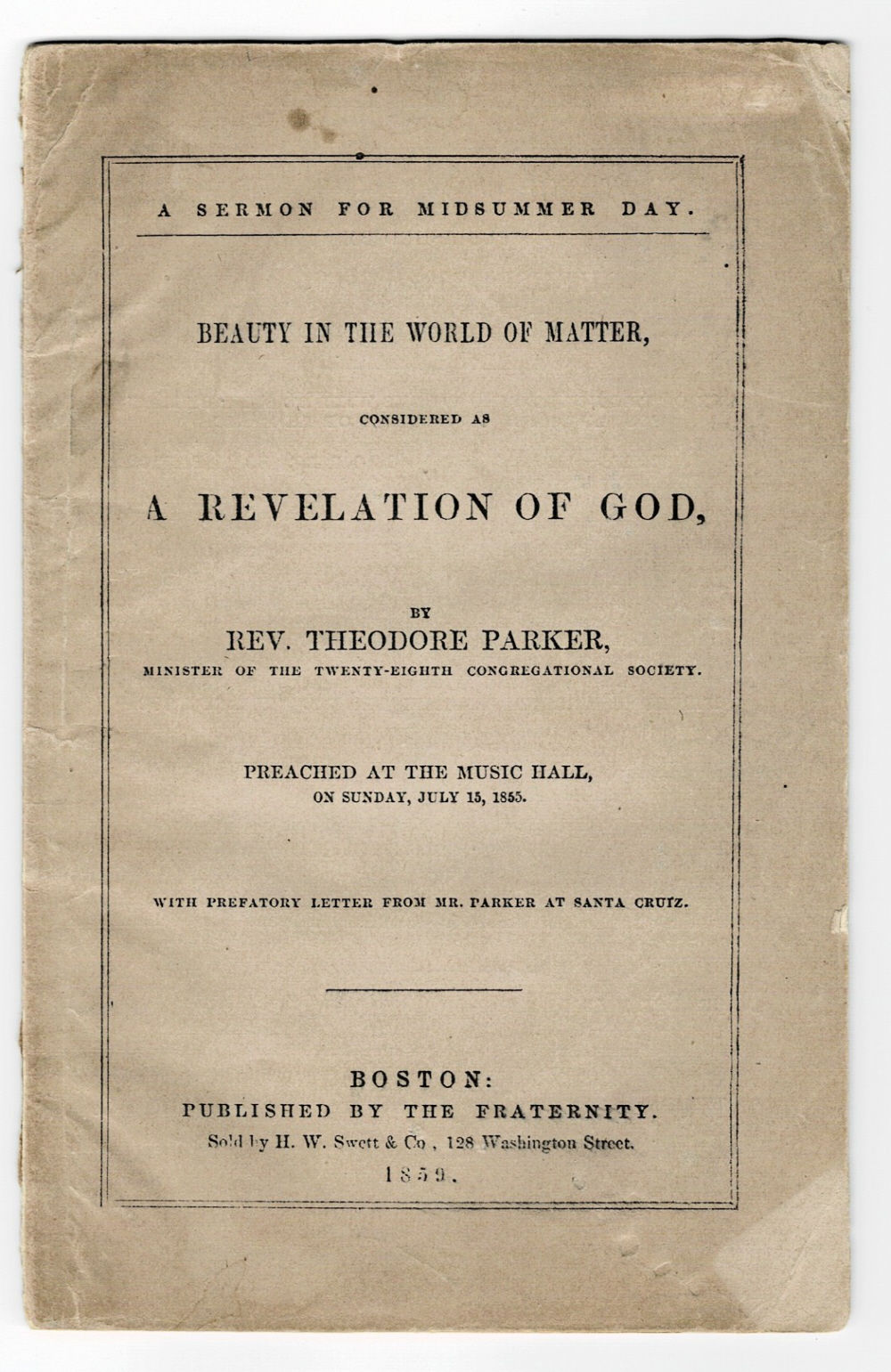 Image for A SERMON FOR MIDSUMMER DAY. BEAUTY IN THE WORLD OF MATTER, CONSIDERED AS A REVELATION OF GOD, by Rev. Theodore Parker, Minister of the Twenty-Eighth Congregational Society. Preached at the Music Hall, on Sunday, July 15, 1855. With Prefatory Letter from Mr. Parker at Santa Cruz. A SERMON FOR MIDSUMMER DAY. BEAUTY IN THE WORLD OF MATTER, CONSIDERED AS A REVELATION OF GOD, by Rev. Theodore Parker, Minister of the Twenty-Eighth Congregational Society. Preached at the Music Hall, on Sunday, July 15, 1855. With Prefatory Letter from Mr. Parker at Santa Cruz.